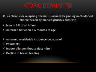 ATOPIC DERMATITIS
It is a chronic or relapsing dermatitis usually beginning in childhood
characterized by marked pruritus and rash
 Seen in 3% of all infant
 Increased between 3-6 months of age
 Increased worldwide incidence because of
 Pollutants
 Indoor allergen (house dust mite )
 Decline in breast feeding
 