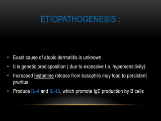 ETIOPATHOGENESIS :
• Exact cause of atopic dermatitis is unknown
• It is genetic predisposition ( due to excessive I.e. hypersensitivity)
• Increased histamine release from basophils may lead to persistent
pruritus
• Produce IL-4 and IL-13, which promote IgE production by B cells
 