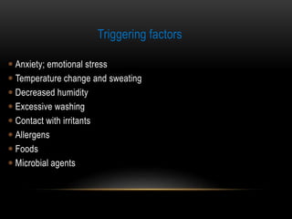 Triggering factors
 Anxiety; emotional stress
 Temperature change and sweating
 Decreased humidity
 Excessive washing
 Contact with irritants
 Allergens
 Foods
 Microbial agents
 