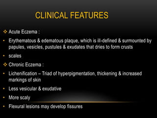 CLINICAL FEATURES
 Acute Eczema :
• Erythematous & edematous plaque, which is ill-defined & surmounted by
papules, vesicles, pustules & exudates that dries to form crusts
• scales
 Chronic Eczema :
• Lichenification – Triad of hyperpigmentation, thickening & increased
markings of skin
• Less vesicular & exudative
• More scaly
• Flexural lesions may develop fissures
 