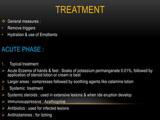 TREATMENT
 General measures :
• Remove triggers
• Hydration & use of Emollients
ACUTE PHASE :
1. Topical treatment
 Acute Eczema of hands & feet : Soaks of potassium permanganate 0.01%, followed by
application of steroid lotion or cream is best
 Larger areas : compresses followed by soothing agents like calamine lotion
2. Systemic treatment
 Systemic steroids : used in extensive lesions & when Ide eruption develop
 Immunosuppressive : Azathioprine
 Antibiotics : used for infected lesions
 Antihistamines : for itching
 