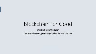 Blockchain for Good
Starting with the Why
Decentralization, product/market fit and the law
 