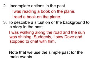 2. Incomplete actions in the past
I was reading a book on the plane.
I read a book on the plane.
3. To describe a situation or the background to
a story in the past.
I was walking along the road and the sun
was shining. Suddenly, I saw Dave and
stopped to chat with him.
Note that we use the simple past for the
main events.
 