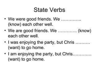 State Verbs
• We were good friends. We …………..
(know) each other well.
• We are good friends. We …………. (know)
each other well.
• I was enjoying the party, but Chris ……….
(want) to go home.
• I am enjoying the party, but Chris………….
(want) to go home.
 