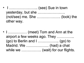 • I ………………….. (see) Sue in town
yesterday, but she ………………….
(not/see) me. She ………………. (look) the
other way.
• I …………… (meet) Tom and Ann at the
airport a few weeks ago. They …………..
(go) to Berlin and I …………….. (go) to
Madrid. We ……………… (had) a chat
while we ……………. (wait) for our flights.
 