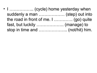 • I …………….. (cycle) home yesterday when
suddenly a man ……………… (step) out into
the road in front of me. I …………. (go) quite
fast, but luckily ………………. (manage) to
stop in time and ……………….. (not/hit) him.
 