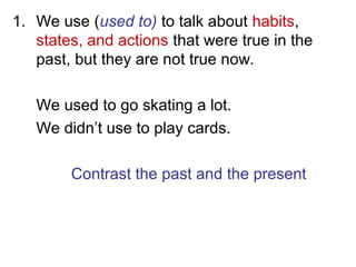 1. We use (used to) to talk about habits,
states, and actions that were true in the
past, but they are not true now.
We used to go skating a lot.
We didn’t use to play cards.
Contrast the past and the present
 