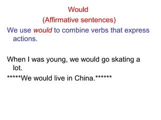 Would
(Affirmative sentences)
We use would to combine verbs that express
actions.
When I was young, we would go skating a
lot.
*****We would live in China.******
 