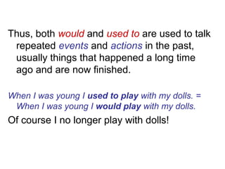 Thus, both would and used to are used to talk
repeated events and actions in the past,
usually things that happened a long time
ago and are now finished.
When I was young I used to play with my dolls. =
When I was young I would play with my dolls.
Of course I no longer play with dolls!
 