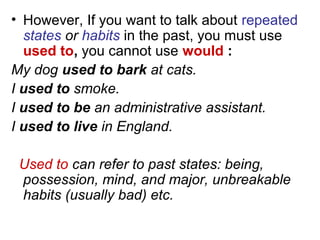 • However, If you want to talk about repeated
states or habits in the past, you must use
used to, you cannot use would :
My dog used to bark at cats.
I used to smoke.
I used to be an administrative assistant.
I used to live in England.
Used to can refer to past states: being,
possession, mind, and major, unbreakable
habits (usually bad) etc.
 