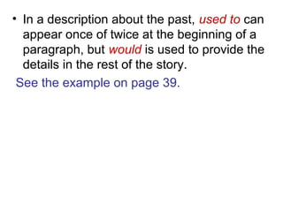 • In a description about the past, used to can
appear once of twice at the beginning of a
paragraph, but would is used to provide the
details in the rest of the story.
See the example on page 39.
 