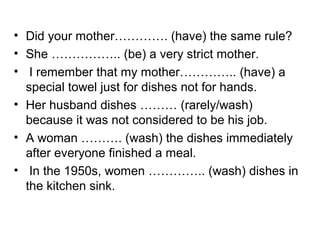 • Did your mother…………. (have) the same rule?
• She …………….. (be) a very strict mother.
• I remember that my mother………….. (have) a
special towel just for dishes not for hands.
• Her husband dishes ……… (rarely/wash)
because it was not considered to be his job.
• A woman ………. (wash) the dishes immediately
after everyone finished a meal.
• In the 1950s, women ………….. (wash) dishes in
the kitchen sink.
 