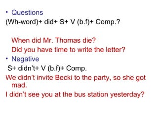• Questions
(Wh-word)+ did+ S+ V (b.f)+ Comp.?
When did Mr. Thomas die?
Did you have time to write the letter?
• Negative
S+ didn’t+ V (b.f)+ Comp.
We didn’t invite Becki to the party, so she got
mad.
I didn’t see you at the bus station yesterday?
 