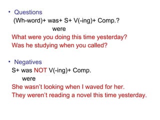 • Questions
(Wh-word)+ was+ S+ V(-ing)+ Comp.?
were
What were you doing this time yesterday?
Was he studying when you called?
• Negatives
S+ was NOT V(-ing)+ Comp.
were
She wasn’t looking when I waved for her.
They weren’t reading a novel this time yesterday.
 