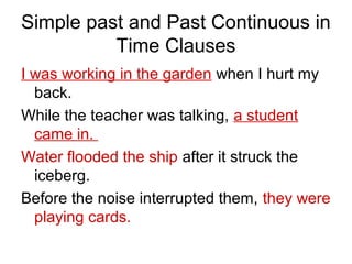 Simple past and Past Continuous in
Time Clauses
I was working in the garden when I hurt my
back.
While the teacher was talking, a student
came in.
Water flooded the ship after it struck the
iceberg.
Before the noise interrupted them, they were
playing cards.
 