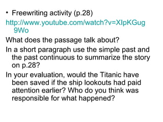 • Freewriting activity (p.28)
http://www.youtube.com/watch?v=XIpKGug
9Wo
What does the passage talk about?
In a short paragraph use the simple past and
the past continuous to summarize the story
on p.28?
In your evaluation, would the Titanic have
been saved if the ship lookouts had paid
attention earlier? Who do you think was
responsible for what happened?
 