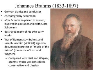 Johannes Brahms (1833-1897)
• German pianist and conductor
• encouraged by Schumann
• after Schumann placed in asylum,
involved in a relationship with Clara
Schumann
• destroyed many of his own early
works
• War of Romantics—Brahms and
Joseph Joachim (violinist) signed a
document in protest of “music of the
future” (the music of Liszt and
Wagner).
– Compared with Liszt and Wagner,
Brahms’ music was considered
conservative and classical
 