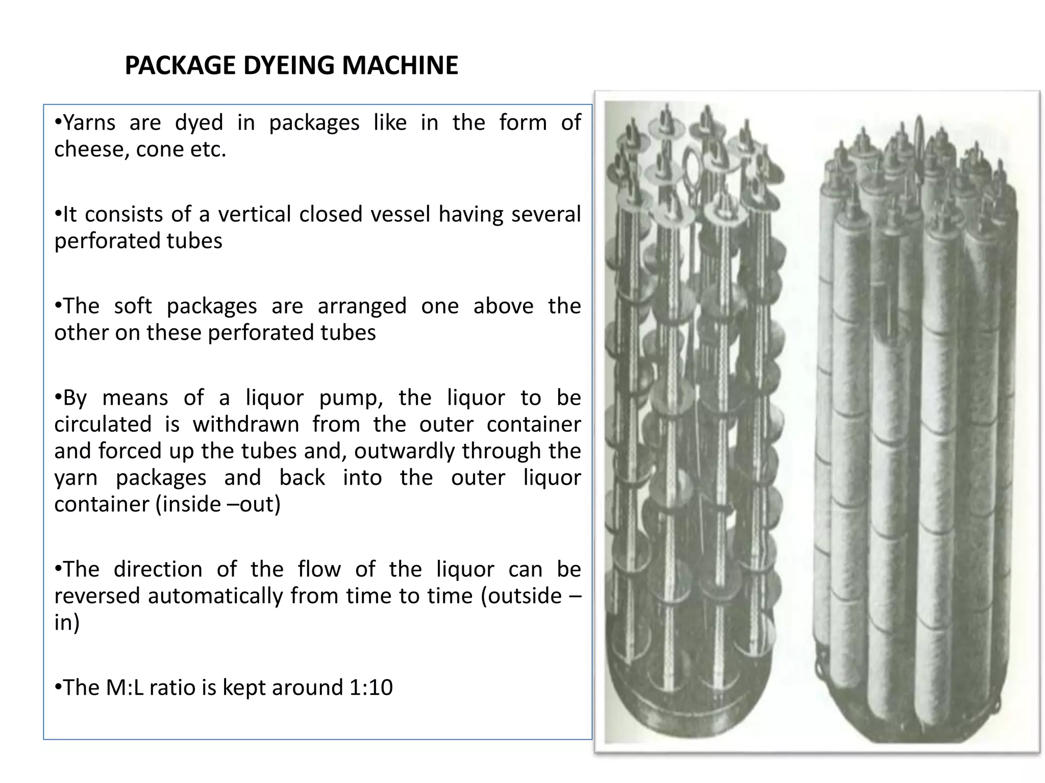 PACKAGE DYEING MACHINE
•Yarns are dyed in packages like in the form of
cheese, cone etc.
•It consists of a vertical closed vessel having several
perforated tubes
•The soft packages are arranged one above the
other on these perforated tubes
•By means of a liquor pump, the liquor to be
circulated is withdrawn from the outer container
and forced up the tubes and, outwardly through the
yarn packages and back into the outer liquor
container (inside –out)
•The direction of the flow of the liquor can be
reversed automatically from time to time (outside –
in)
•The M:L ratio is kept around 1:10
 