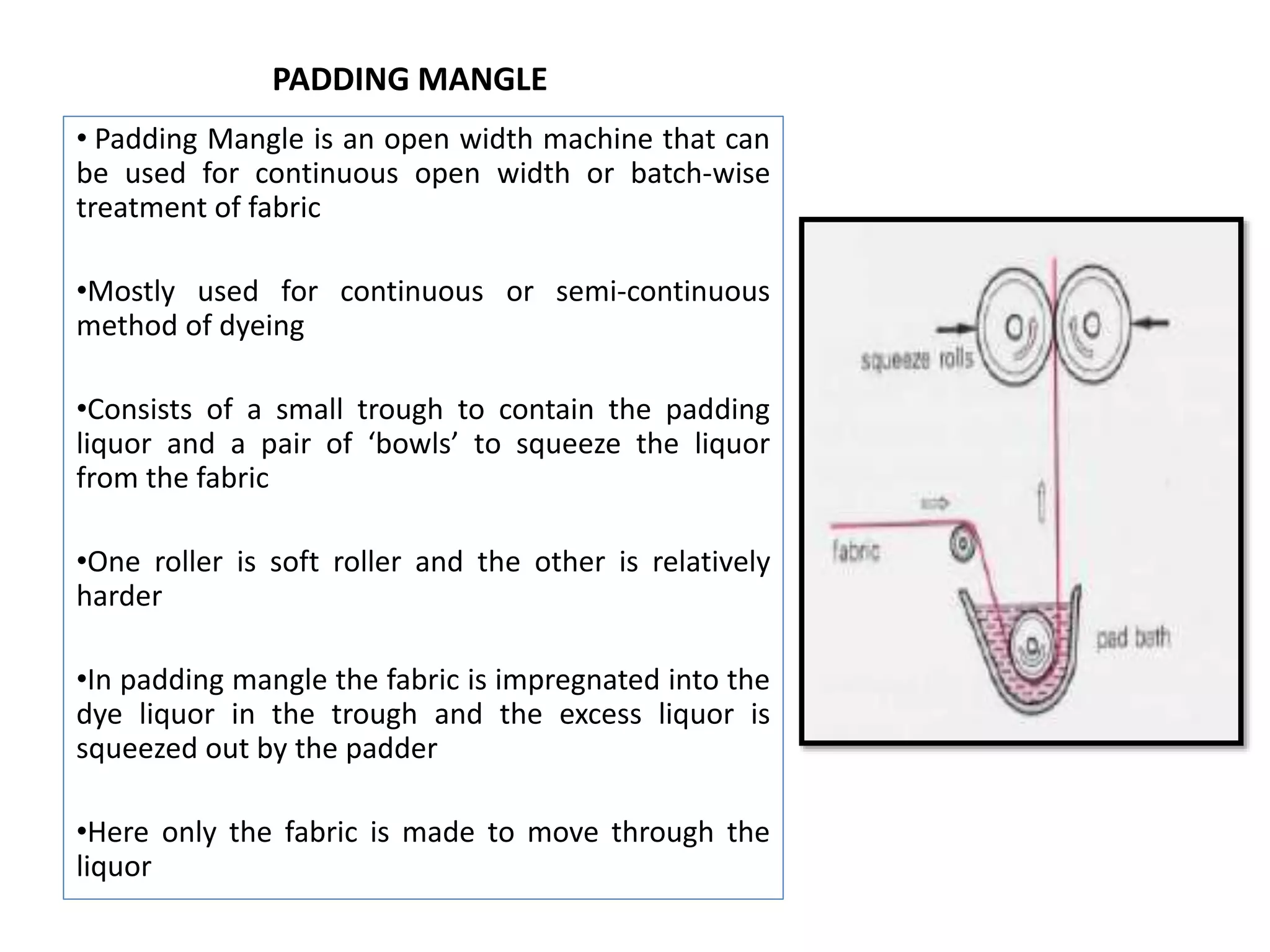 PADDING MANGLE
• Padding Mangle is an open width machine that can
be used for continuous open width or batch-wise
treatment of fabric
•Mostly used for continuous or semi-continuous
method of dyeing
•Consists of a small trough to contain the padding
liquor and a pair of ‘bowls’ to squeeze the liquor
from the fabric
•One roller is soft roller and the other is relatively
harder
•In padding mangle the fabric is impregnated into the
dye liquor in the trough and the excess liquor is
squeezed out by the padder
•Here only the fabric is made to move through the
liquor
 