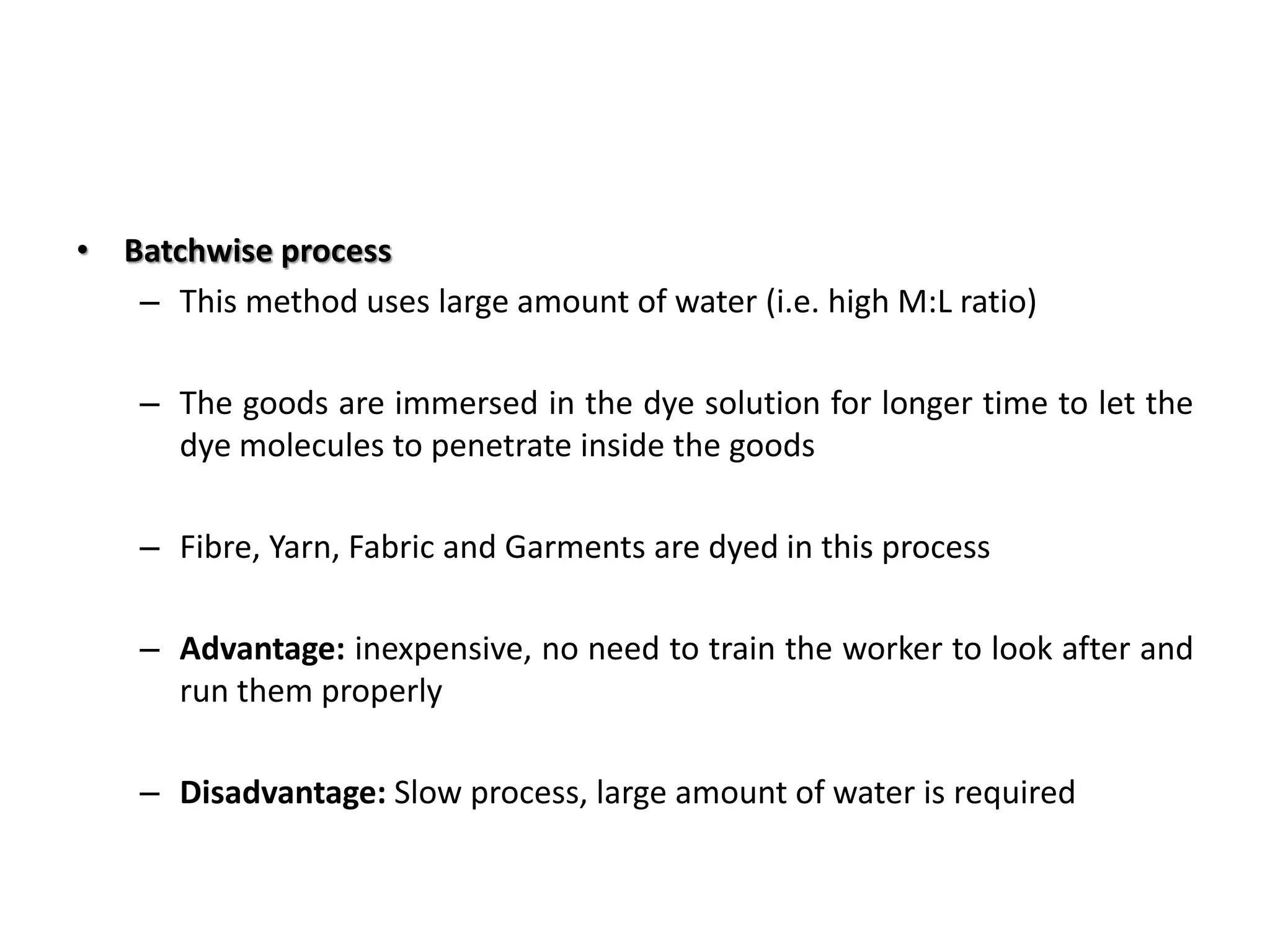 • Batchwise process
– This method uses large amount of water (i.e. high M:L ratio)
– The goods are immersed in the dye solution for longer time to let the
dye molecules to penetrate inside the goods
– Fibre, Yarn, Fabric and Garments are dyed in this process
– Advantage: inexpensive, no need to train the worker to look after and
run them properly
– Disadvantage: Slow process, large amount of water is required
 