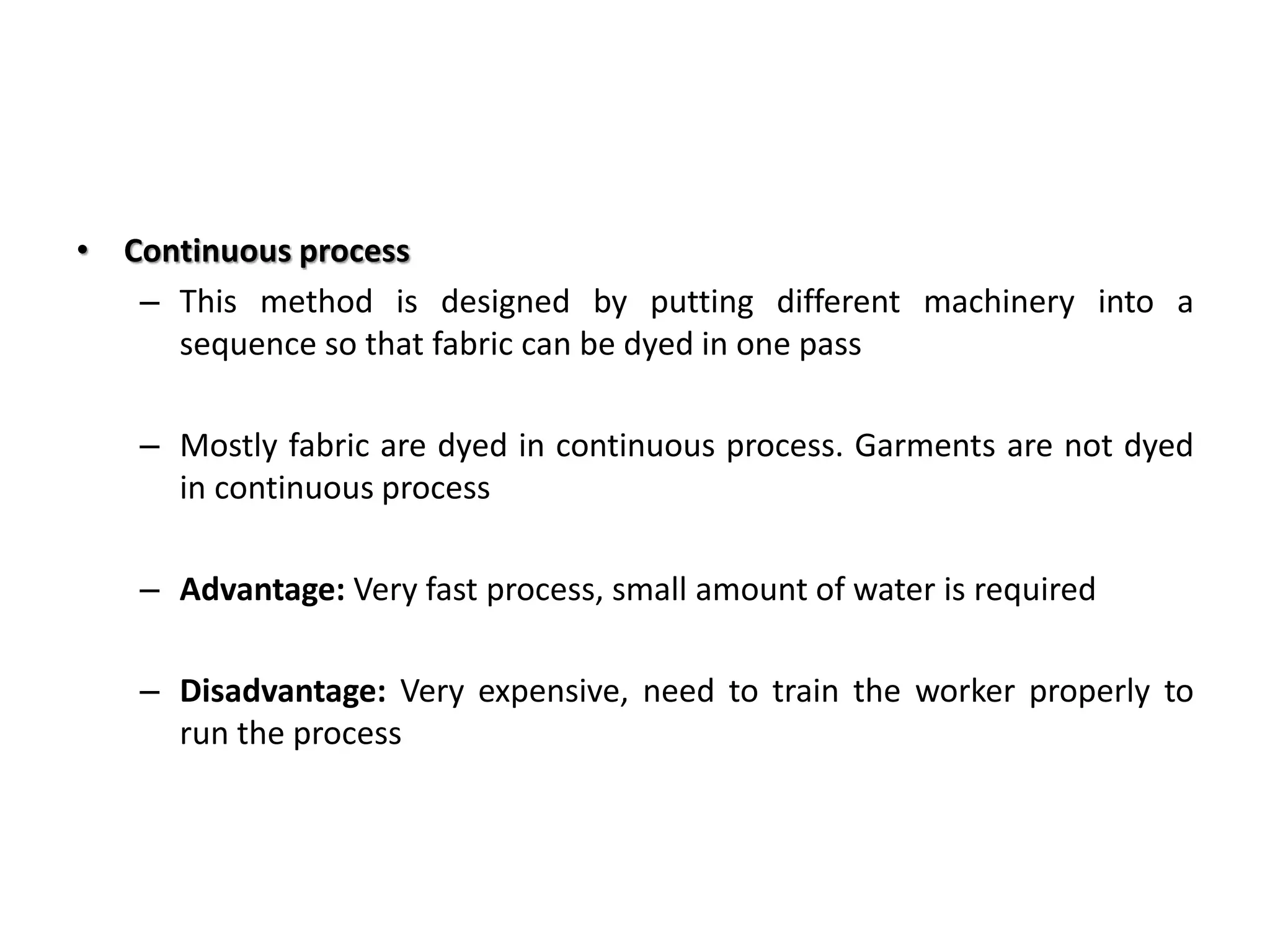 • Continuous process
– This method is designed by putting different machinery into a
sequence so that fabric can be dyed in one pass
– Mostly fabric are dyed in continuous process. Garments are not dyed
in continuous process
– Advantage: Very fast process, small amount of water is required
– Disadvantage: Very expensive, need to train the worker properly to
run the process
 