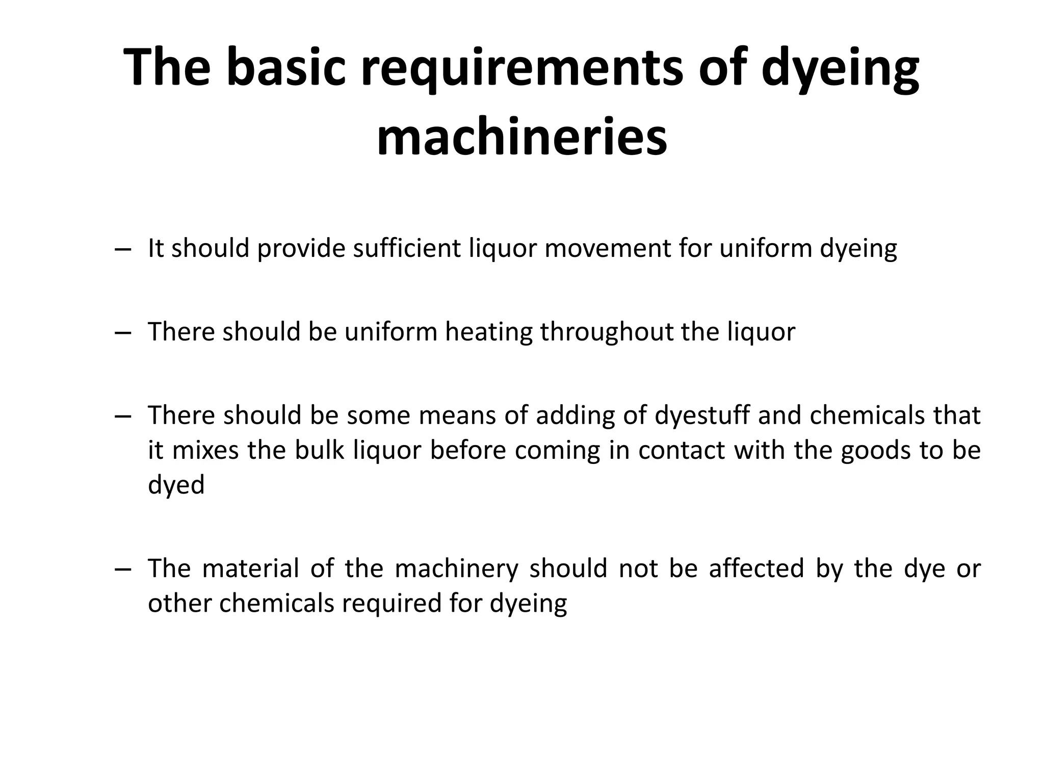 The basic requirements of dyeing
machineries
– It should provide sufficient liquor movement for uniform dyeing
– There should be uniform heating throughout the liquor
– There should be some means of adding of dyestuff and chemicals that
it mixes the bulk liquor before coming in contact with the goods to be
dyed
– The material of the machinery should not be affected by the dye or
other chemicals required for dyeing
 