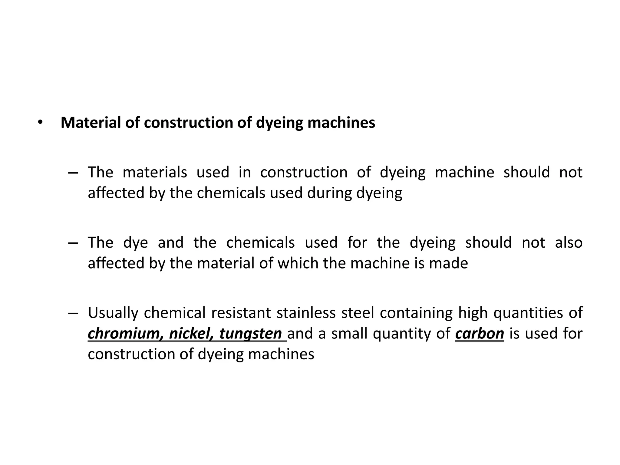 • Material of construction of dyeing machines
– The materials used in construction of dyeing machine should not
affected by the chemicals used during dyeing
– The dye and the chemicals used for the dyeing should not also
affected by the material of which the machine is made
– Usually chemical resistant stainless steel containing high quantities of
chromium, nickel, tungsten and a small quantity of carbon is used for
construction of dyeing machines
 