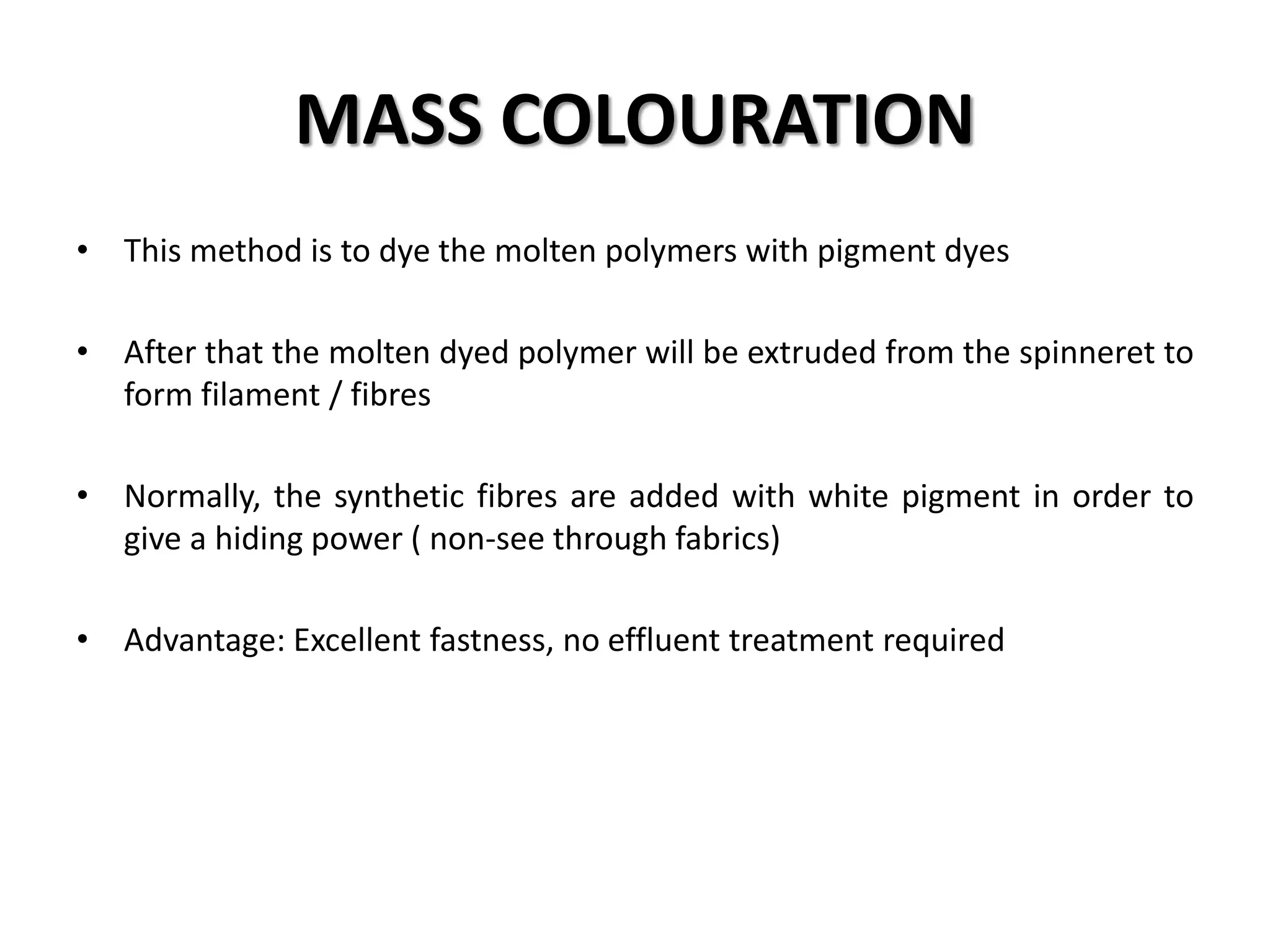 MASS COLOURATION
• This method is to dye the molten polymers with pigment dyes
• After that the molten dyed polymer will be extruded from the spinneret to
form filament / fibres
• Normally, the synthetic fibres are added with white pigment in order to
give a hiding power ( non-see through fabrics)
• Advantage: Excellent fastness, no effluent treatment required
 