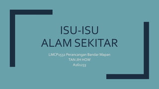 ISU-ISU
ALAM SEKITAR
LMCP1532 Perancangan Bandar Mapan
TAN JIH HOW
A161233
 