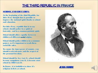THE THIRD REPUBLIC INTHE THIRD REPUBLIC IN FRANCEFRANCE
SCHOOLANDEDUCATION:
At the beginning of the third Republic, for
Jules Ferry thought that is possible to
improve the national spirit thanks to school
and education.
ForJules Ferry, republic that is to say
school, should gatherin a spirit of
fraternity, and in a common patriotic spirit.
School should allow equality between
children of different socialsocial origins.
School should gatherchildren in a common
project, so it’s important to teach them
social life rules.
To ensure the innerpeace of country, you
should teach tolerance and the respect of
the personal freedom.
School should be free (art.1), school should
become compulsory (art.4), it became state
school in 1882 (art.2).
In France, it is forbidden to show it’s
religious beliefs at school.
JULES FERRYJULES FERRY 1
 