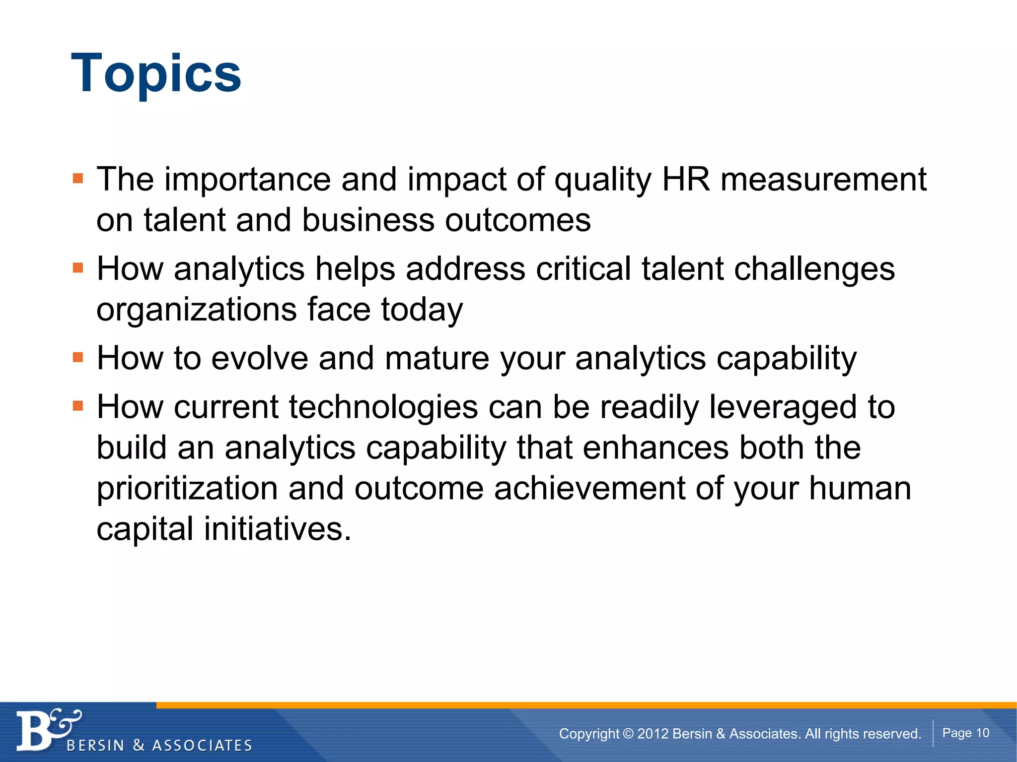 Topics
The importance and impact of quality HR measurement
on talent and business outcomes
How analytics helps address critical talent challenges
organizations face today
How to evolve and mature your analytics capability
How current technologies can be readily leveraged to
build an analytics capability that enhances both the
prioritization and outcome achievement of your human
capital initiatives.




                              Copyright © 2012 Bersin & Associates. All rights reserved.   Page 10
 