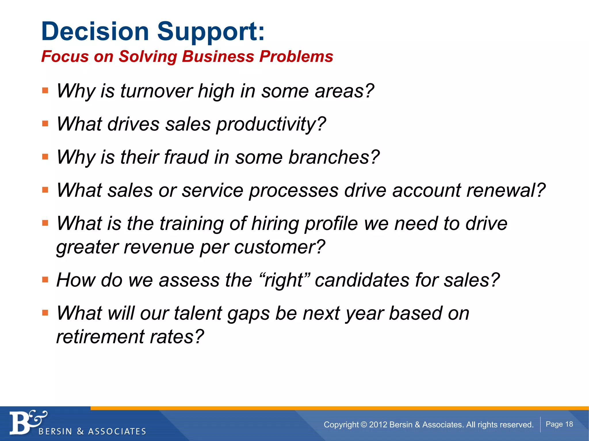 Decision Support:
Focus on Solving Business Problems

 Why is turnover high in some areas?
 What drives sales productivity?
 Why is their fraud in some branches?
 What sales or service processes drive account renewal?
 What is the training of hiring profile we need to drive
 greater revenue per customer?
 How do we assess the “right” candidates for sales?
 What will our talent gaps be next year based on
 retirement rates?



                                 Copyright © 2012 Bersin & Associates. All rights reserved.   Page 18
 