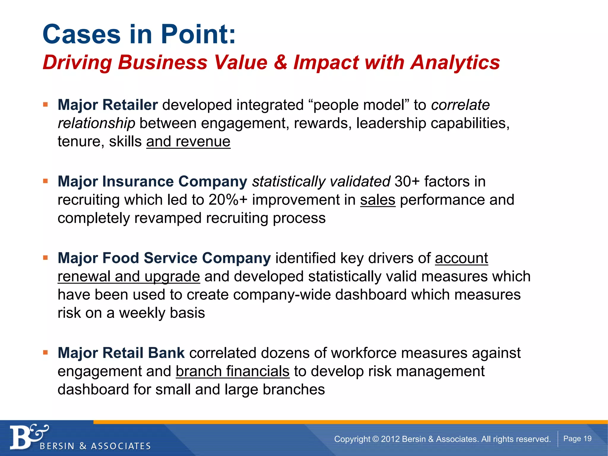Cases in Point:
Driving Business Value & Impact with Analytics

 Major Retailer developed integrated “people model” to correlate
 relationship between engagement, rewards, leadership capabilities,
 tenure, skills and revenue

 Major Insurance Company statistically validated 30+ factors in
 recruiting which led to 20%+ improvement in sales performance and
 completely revamped recruiting process

 Major Food Service Company identified key drivers of account
 renewal and upgrade and developed statistically valid measures which
 have been used to create company-wide dashboard which measures
 risk on a weekly basis

 Major Retail Bank correlated dozens of workforce measures against
 engagement and branch financials to develop risk management
 dashboard for small and large branches


                                         Copyright © 2012 Bersin & Associates. All rights reserved.   Page 19
 