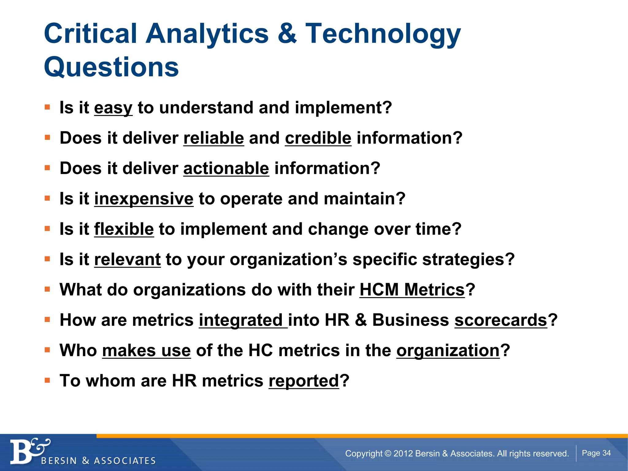 Critical Analytics & Technology
Questions
 Is it easy to understand and implement?
 Does it deliver reliable and credible information?
 Does it deliver actionable information?
 Is it inexpensive to operate and maintain?
 Is it flexible to implement and change over time?
 Is it relevant to your organization’s specific strategies?
 What do organizations do with their HCM Metrics?
 How are metrics integrated into HR & Business scorecards?
 Who makes use of the HC metrics in the organization?
 To whom are HR metrics reported?



                                     Copyright © 2012 Bersin & Associates. All rights reserved.   Page 34
 