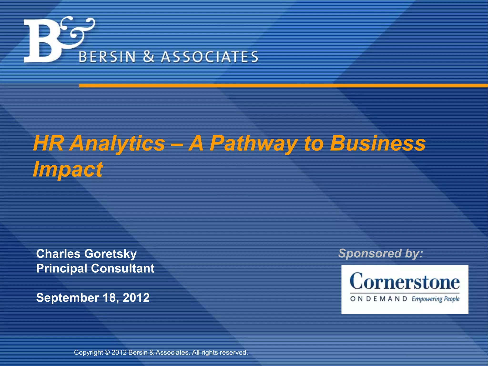 HR Analytics – A Pathway to Business
Impact


Charles Goretsky                                                                          Sponsored by:
Principal Consultant

September 18, 2012



      Copyright © 2012 Bersin & Associates. All rights reserved.   Copyright © 2012 Bersin & Associates. All rights reserved.   Page 8
 