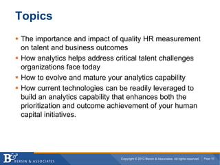Topics
The importance and impact of quality HR measurement
on talent and business outcomes
How analytics helps address critical talent challenges
organizations face today
How to evolve and mature your analytics capability
How current technologies can be readily leveraged to
build an analytics capability that enhances both the
prioritization and outcome achievement of your human
capital initiatives.




                              Copyright © 2012 Bersin & Associates. All rights reserved.   Page 10
 