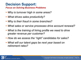 Decision Support:
Focus on Solving Business Problems

 Why is turnover high in some areas?
 What drives sales productivity?
 Why is their fraud in some branches?
 What sales or service processes drive account renewal?
 What is the training of hiring profile we need to drive
 greater revenue per customer?
 How do we assess the “right” candidates for sales?
 What will our talent gaps be next year based on
 retirement rates?



                                 Copyright © 2012 Bersin & Associates. All rights reserved.   Page 18
 