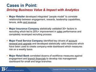 Cases in Point:
Driving Business Value & Impact with Analytics

 Major Retailer developed integrated “people model” to correlate
 relationship between engagement, rewards, leadership capabilities,
 tenure, skills and revenue

 Major Insurance Company statistically validated 30+ factors in
 recruiting which led to 20%+ improvement in sales performance and
 completely revamped recruiting process

 Major Food Service Company identified key drivers of account
 renewal and upgrade and developed statistically valid measures which
 have been used to create company-wide dashboard which measures
 risk on a weekly basis

 Major Retail Bank correlated dozens of workforce measures against
 engagement and branch financials to develop risk management
 dashboard for small and large branches


                                         Copyright © 2012 Bersin & Associates. All rights reserved.   Page 19
 