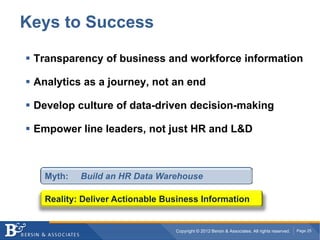 Keys to Success

 Transparency of business and workforce information

 Analytics as a journey, not an end

 Develop culture of data-driven decision-making

 Empower line leaders, not just HR and L&D



   Myth:   Build an HR Data Warehouse

   Reality: Deliver Actionable Business Information


                                 Copyright © 2012 Bersin & Associates. All rights reserved.   Page 25
 