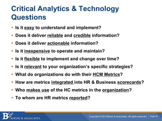 Critical Analytics & Technology
Questions
 Is it easy to understand and implement?
 Does it deliver reliable and credible information?
 Does it deliver actionable information?
 Is it inexpensive to operate and maintain?
 Is it flexible to implement and change over time?
 Is it relevant to your organization’s specific strategies?
 What do organizations do with their HCM Metrics?
 How are metrics integrated into HR & Business scorecards?
 Who makes use of the HC metrics in the organization?
 To whom are HR metrics reported?



                                     Copyright © 2012 Bersin & Associates. All rights reserved.   Page 34
 