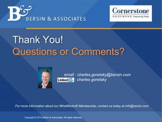 Thank You!
Questions or Comments?

                                             email : charles.goretsky@bersin.com
                                                   : charles goretsky




For more information about our WhatWorks® Membership, contact us today at info@bersin.com


      Copyright © 2012 Bersin & Associates. All rights reserved.   Copyright © 2012 Bersin & Associates. All rights reserved.   Page 35
 