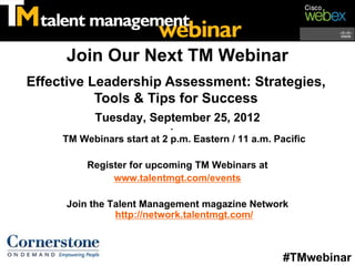 Join Our Next TM Webinar
Effective Leadership Assessment: Strategies,
           Tools & Tips for Success
            Tuesday, September 25, 2012
                            •
     TM Webinars start at 2 p.m. Eastern / 11 a.m. Pacific

          Register for upcoming TM Webinars at
               www.talentmgt.com/events

     Join the Talent Management magazine Network
               http://network.talentmgt.com/



                                                     #TMwebinar
 