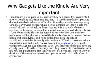 Why Gadgets Like the Kindle Are Very Important Ereaders are just so popular not only are they being used by executive but also school going students since they find it a lot easier to carry a portable device instead of a whole lot of burden. Since they have become a priority for almost everyone eReaders have a lot of competition today. There are several eReaders available in the market and this is exactly what may confuse you because you wont know which one to pick and which is better. If you have already looking for a good eReader by now you must have made your self familiar with tow of the best eReaders in the market that are kindle and nook. Kindle and nook both almost have the similar specifications and that is exactly what makes it difficult to make out which one is better and that is why we are having this kindle reviewsvsnook comparison. Let me take a moment to tell you that both kindle and nook are equally preferable in their own way since they do offer tremendous features and you can pick the one that suits you best but if you still want to know in detail the differences between the two you must read this kindle Vs nook comparison. 
