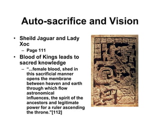 Auto-sacrifice and Vision
• Sheild Jaguar and Lady
  Xoc
   – Page 111
• Blood of Kings leads to
  sacred knowledge
   – “...female blood, shed in
     this sacrificial manner
     opens the membrane
     between heaven and earth
     through which flow
     astronomical
     influences, the spirit of the
     ancestors and legitimate
     power for a ruler ascending
     the throne."[112]
 