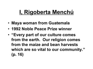 I, Rigoberta Menchú
• Maya woman from Guatemala
• 1992 Noble Peace Prize winner
• “Every part of our culture comes
  from the earth. Our religion comes
  from the maize and bean harvests
  which are so vital to our community.”
  (p. 16)
 