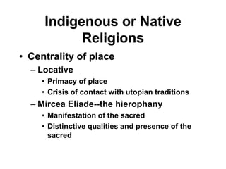 Indigenous or Native
           Religions
• Centrality of place
  – Locative
    • Primacy of place
    • Crisis of contact with utopian traditions
  – Mircea Eliade--the hierophany
    • Manifestation of the sacred
    • Distinctive qualities and presence of the
      sacred
 