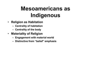 Mesoamericans as
             Indigenous
• Religion as Habitation
   – Centrality of habitation
   – Centrality of the body
• Materiality of Religion
   – Engagement with material world
   – Distinctive from “belief” emphasis
 