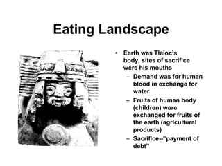 Eating Landscape
        • Earth was Tlaloc’s
          body, sites of sacrifice
          were his mouths
           – Demand was for human
             blood in exchange for
             water
           – Fruits of human body
             (children) were
             exchanged for fruits of
             the earth (agricultural
             products)
           – Sacrifice--”payment of
             debt”
 
