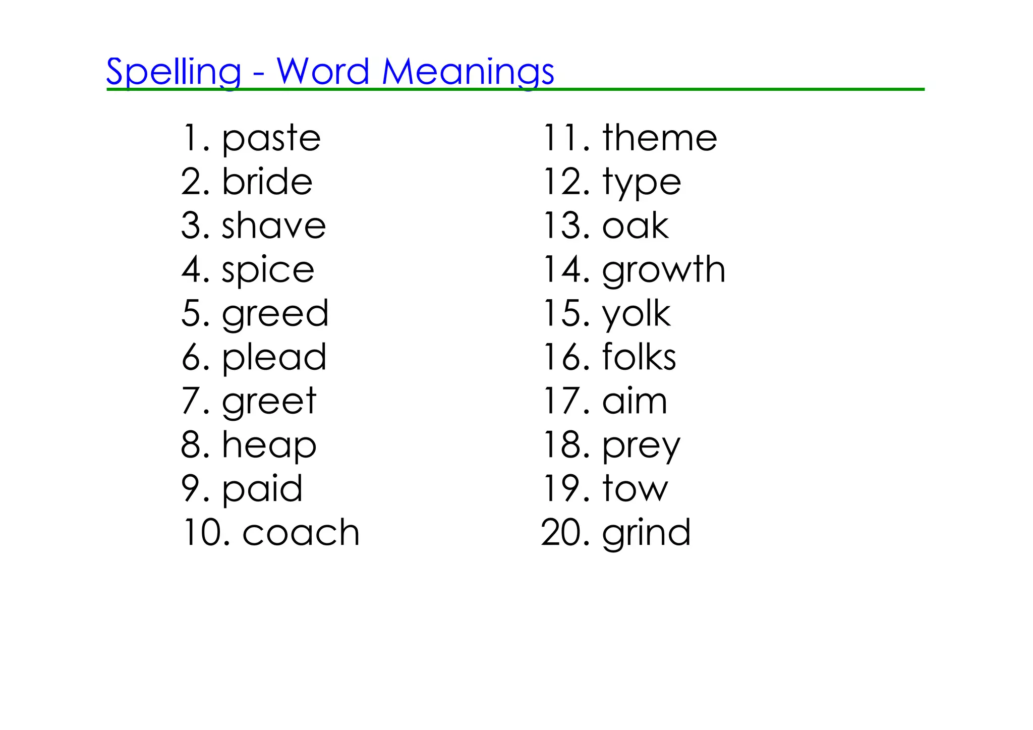 Spelling ­ Word Meanings
   1. paste            11. theme
   2. bride            12. type
   3. shave            13. oak
   4. spice            14. growth
   5. greed            15. yolk
   6. plead            16. folks
   7. greet            17. aim
   8. heap             18. prey
   9. paid             19. tow
   10. coach           20. grind
 