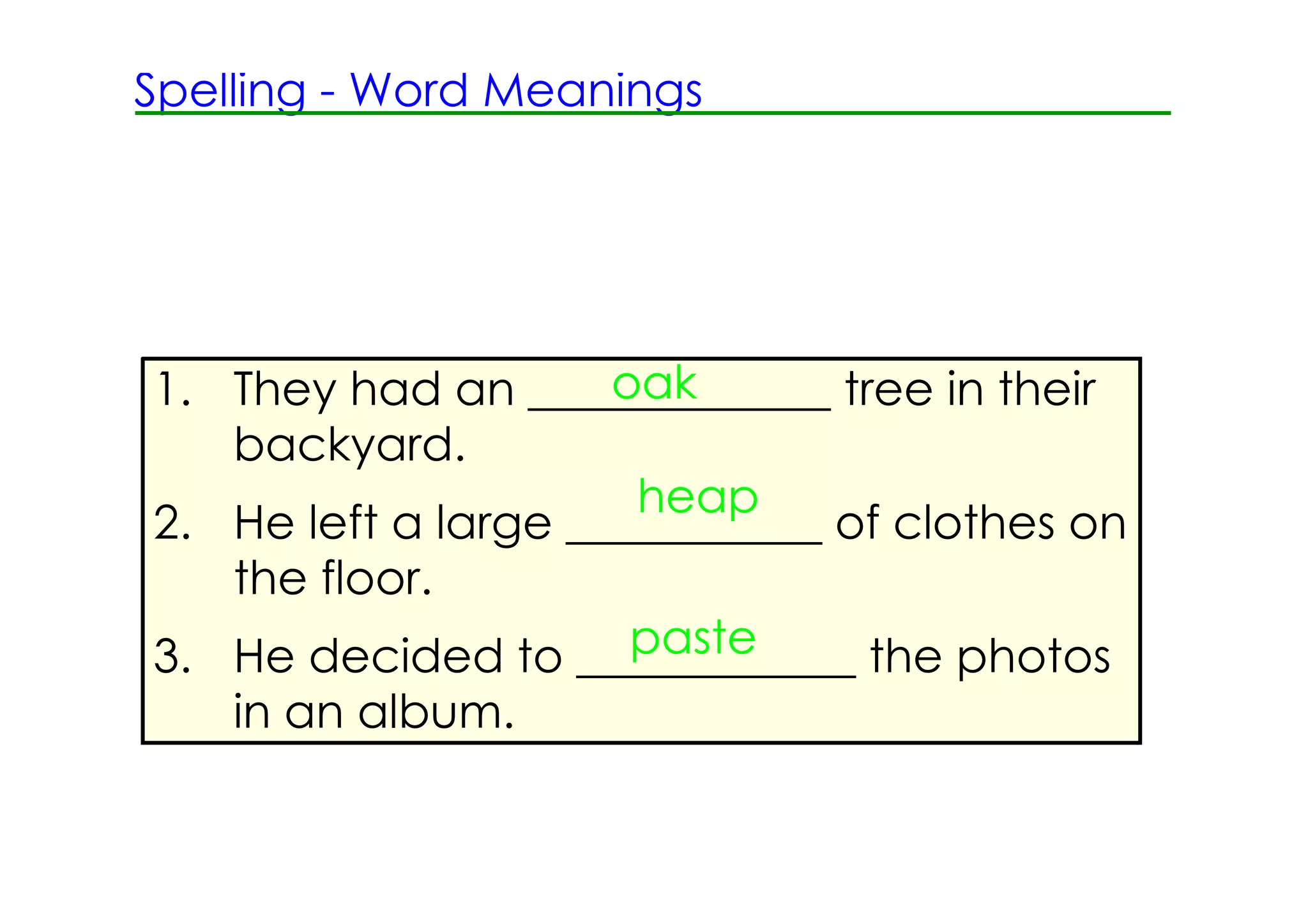 Spelling ­ Word Meanings




                     oak
1. They had an _____________ tree in their
   backyard.
                      heap
2. He left a large ___________ of clothes on
   the floor.
                      paste
3. He decided to ____________ the photos
    in an album.
 